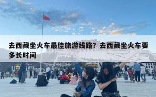 去西藏坐火車最佳旅游線路？去西藏坐火車要多長時間