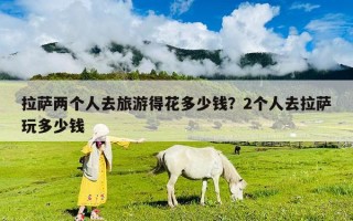 拉薩兩個(gè)人去旅游得花多少錢(qián)？2個(gè)人去拉薩玩多少錢(qián)
