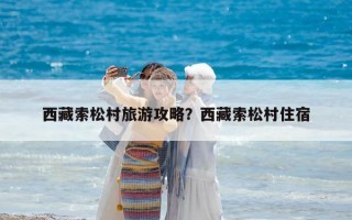 西藏索松村旅游攻略？西藏索松村住宿