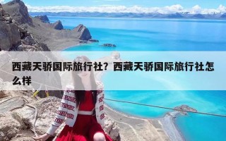 西藏天驕國際旅行社？西藏天驕國際旅行社怎么樣