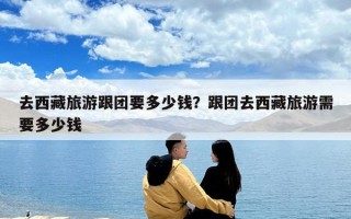 去西藏旅游跟團(tuán)要多少錢？跟團(tuán)去西藏旅游需要多少錢
