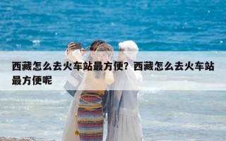 西藏怎么去火車站最方便？西藏怎么去火車站最方便呢