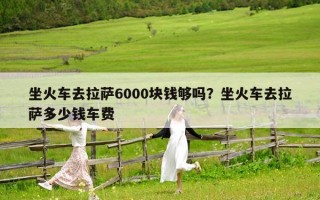 坐火車去拉薩6000塊錢夠嗎？坐火車去拉薩多少錢車費
