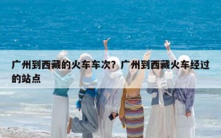 廣州到西藏的火車車次？廣州到西藏火車經過的站點