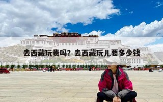 去西藏玩貴嗎？去西藏玩兒要多少錢
