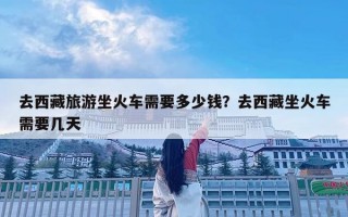 去西藏旅游坐火車需要多少錢(qián)？去西藏坐火車需要幾天