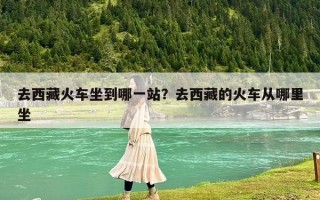 去西藏火車坐到哪一站？去西藏的火車從哪里坐