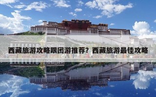 西藏旅游攻略跟團游推薦？西藏旅游最佳攻略