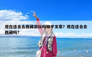 現在適合去西藏游玩嗎知乎文章？現在適合去西藏嗎?
