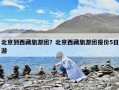 北京到西藏旅游團？北京西藏旅游團報價5日游