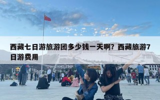 西藏七日游旅游團(tuán)多少錢一天啊？西藏旅游7日游費(fèi)用