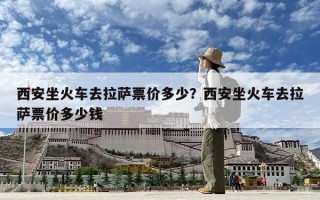 西安坐火車去拉薩票價多少？西安坐火車去拉薩票價多少錢