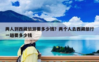 兩人到西藏旅游要多少錢(qián)？?jī)蓚€(gè)人去西藏旅行一趟要多少錢(qián)