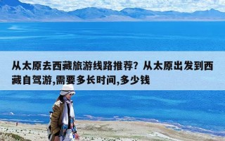 從太原去西藏旅游線路推薦？從太原出發到西藏自駕游,需要多長時間,多少錢