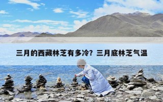 三月的西藏林芝有多冷？三月底林芝氣溫