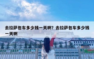 去拉薩包車多少錢一天啊？去拉薩包車多少錢一天啊
