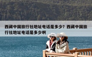 西藏中國旅行社地址電話是多少？西藏中國旅行社地址電話是多少啊