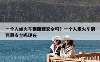 一個人坐火車到西藏安全嗎？一個人坐火車到西藏安全嗎現在