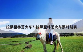 拉薩至林芝火車？拉薩至林芝火車票時刻表