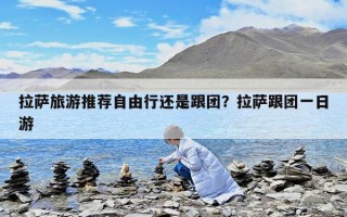 拉薩旅游推薦自由行還是跟團？拉薩跟團一日游