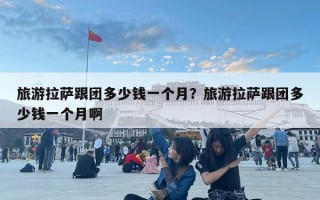 旅游拉薩跟團多少錢一個月？旅游拉薩跟團多少錢一個月啊