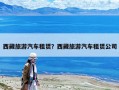 西藏旅游汽車(chē)租賃？西藏旅游汽車(chē)租賃公司