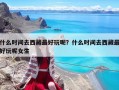 什么時間去西藏最好玩呢？什么時間去西藏最好玩呢女生