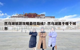 然烏湖旅游攻略最佳路線？然烏湖屬于哪個城市