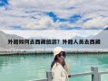 外籍如何去西藏旅游？外籍人員去西藏