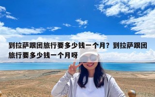 到拉薩跟團旅行要多少錢一個月？到拉薩跟團旅行要多少錢一個月呀