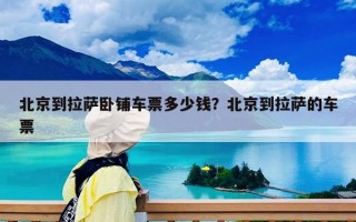 北京到拉薩臥鋪車票多少錢？北京到拉薩的車票