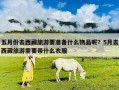 五月份去西藏旅游要準備什么物品呢？5月去西藏旅游需要帶什么衣服