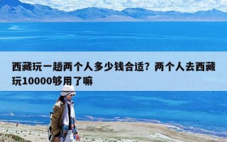 西藏玩一趟兩個人多少錢合適？兩個人去西藏玩10000夠用了嘛
