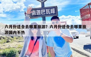 六月份適合去哪里旅游？六月份適合去哪里旅游國內不熱