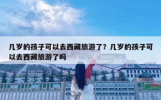 幾歲的孩子可以去西藏旅游了？幾歲的孩子可以去西藏旅游了嗎