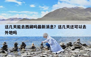 這幾天能去西藏嗎最新消息？這幾天還可以去外地嗎