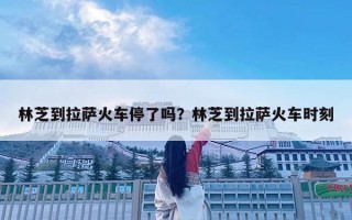 林芝到拉薩火車停了嗎？林芝到拉薩火車時刻