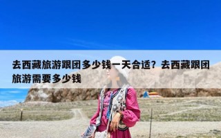 去西藏旅游跟團多少錢一天合適？去西藏跟團旅游需要多少錢