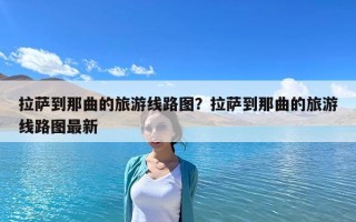 拉薩到那曲的旅游線路圖？拉薩到那曲的旅游線路圖最新