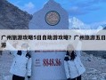 廣州旅游攻略5日自助游攻略？廣州旅游五日游