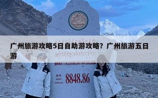 廣州旅游攻略5日自助游攻略？廣州旅游五日游