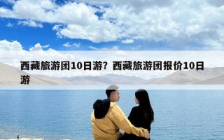 西藏旅游團10日游？西藏旅游團報價10日游