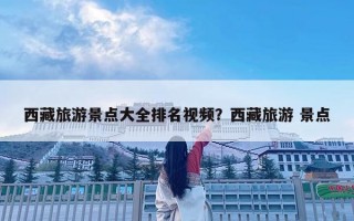 西藏旅游景點大全排名視頻？西藏旅游 景點