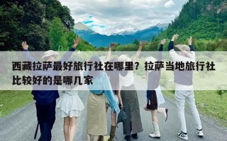 西藏拉薩最好旅行社在哪里？拉薩當(dāng)?shù)芈眯猩绫容^好的是哪幾家