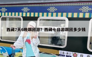 西藏7天6晚跟團游？西藏七日游跟團多少錢