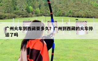 廣州火車到西藏要多久？廣州到西藏的火車停運了嗎
