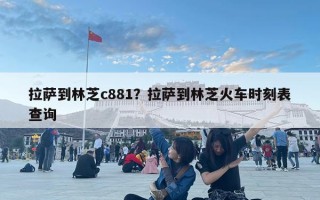 拉薩到林芝c881？拉薩到林芝火車時刻表查詢