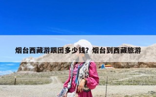 煙臺西藏游跟團多少錢？煙臺到西藏旅游