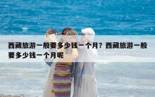 西藏旅游一般要多少錢一個月？西藏旅游一般要多少錢一個月呢