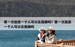第一次旅游一個人可以去西藏嗎？第一次旅游一個人可以去西藏嗎